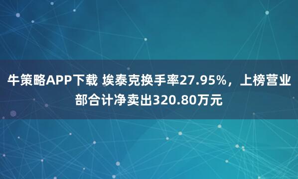 牛策略APP下载 埃泰克换手率27.95%，上榜营业部合计净卖出320.80万元