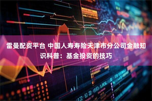 雷曼配资平台 中国人寿寿险天津市分公司金融知识科普：基金投资的技巧