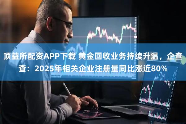 顶益所配资APP下载 黄金回收业务持续升温，企查查：2025年相关企业注册量同比涨近80%