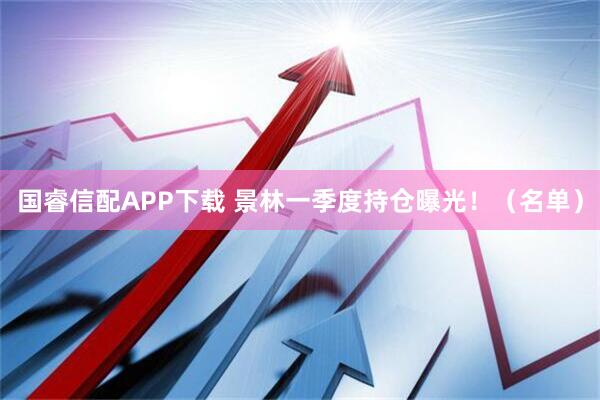 国睿信配APP下载 景林一季度持仓曝光！（名单）