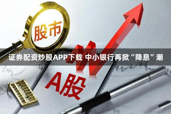 证券配资炒股APP下载 中小银行再掀“降息”潮