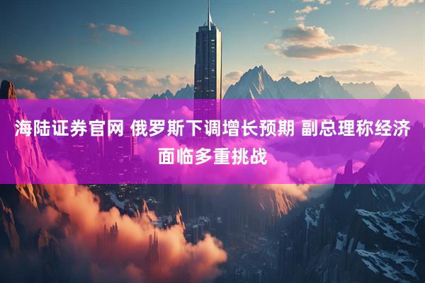 海陆证券官网 俄罗斯下调增长预期 副总理称经济面临多重挑战
