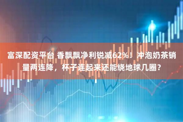 富深配资平台 香飘飘净利锐减62%！冲泡奶茶销量两连降，杯子连起来还能绕地球几圈？