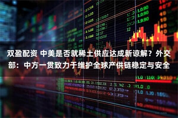 双盈配资 中美是否就稀土供应达成新谅解？外交部：中方一贯致力于维护全球产供链稳定与安全