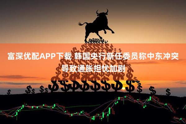 富深优配APP下载 韩国央行新任委员称中东冲突导致通胀担忧加剧