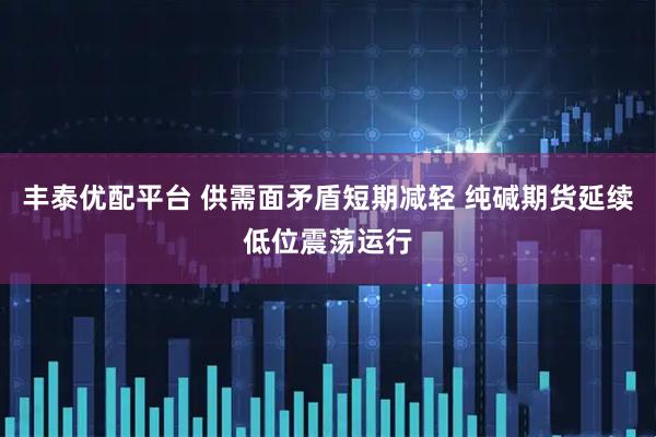 丰泰优配平台 供需面矛盾短期减轻 纯碱期货延续低位震荡运行