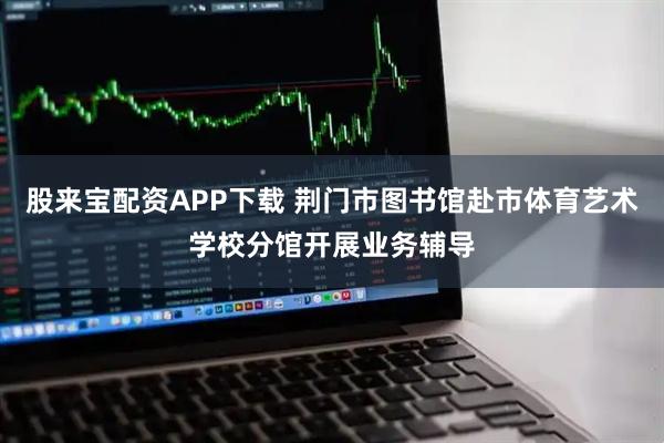股来宝配资APP下载 荆门市图书馆赴市体育艺术学校分馆开展业务辅导