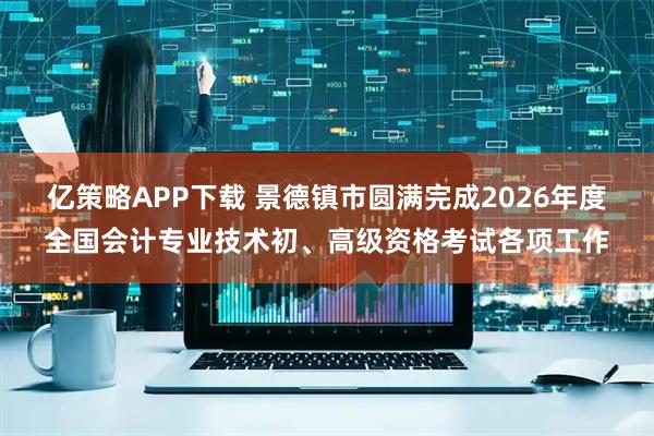 亿策略APP下载 景德镇市圆满完成2026年度全国会计专业技术初、高级资格考试各项工作