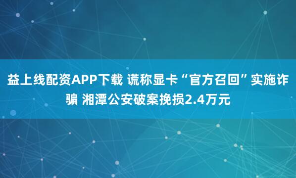 益上线配资APP下载 谎称显卡“官方召回”实施诈骗 湘潭公安破案挽损2.4万元
