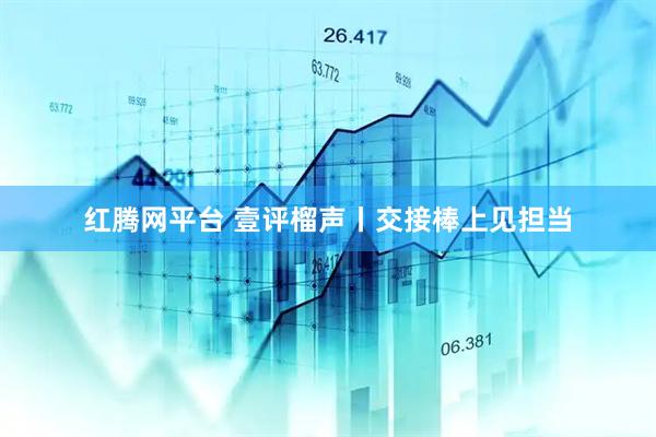 红腾网平台 壹评榴声丨交接棒上见担当