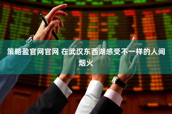 策略盈官网官网 在武汉东西湖感受不一样的人间烟火