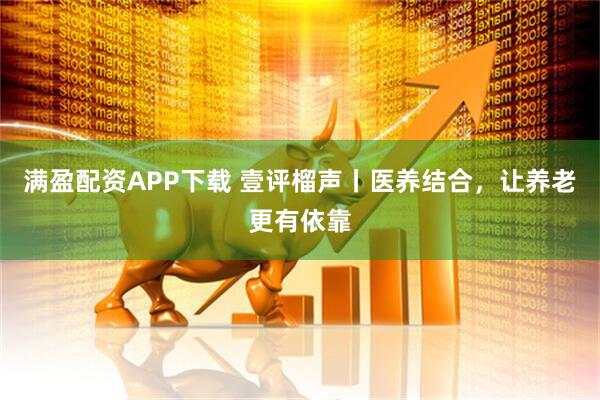 满盈配资APP下载 壹评榴声丨医养结合，让养老更有依靠